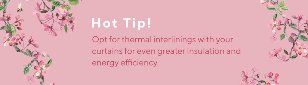 Hot Tip! Opt for thermal interlinings with your curtains for even greater insultation and energy efficiency. 